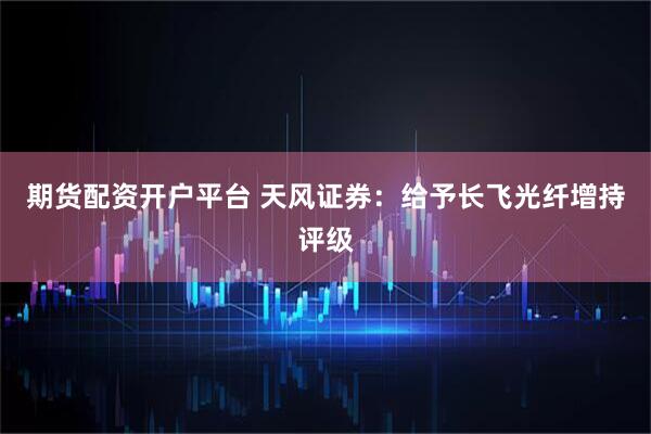 期货配资开户平台 天风证券：给予长飞光纤增持评级