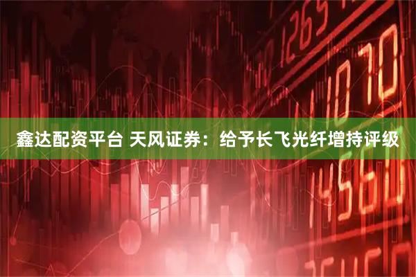 鑫达配资平台 天风证券：给予长飞光纤增持评级