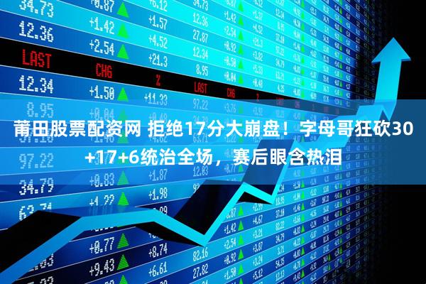 莆田股票配资网 拒绝17分大崩盘！字母哥狂砍30+17+6统治全场，赛后眼含热泪
