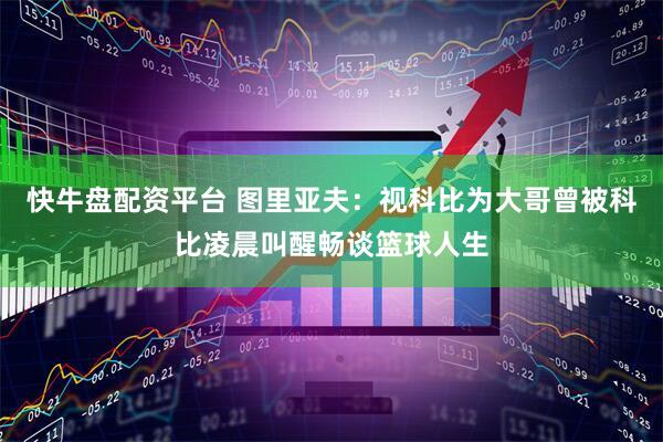 快牛盘配资平台 图里亚夫：视科比为大哥曾被科比凌晨叫醒畅谈篮球人生