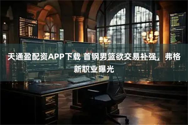 天通盈配资APP下载 首钢男篮欲交易补强，弗格新职业曝光