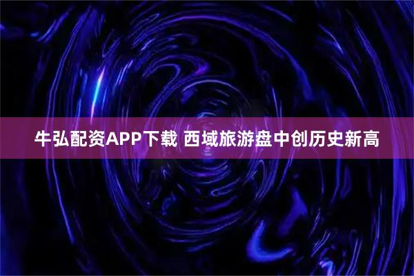 牛弘配资APP下载 西域旅游盘中创历史新高