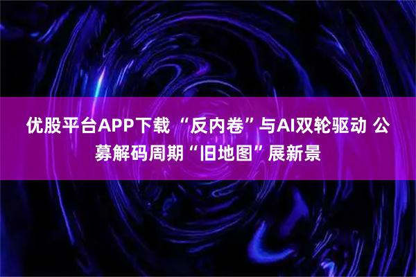 优股平台APP下载 “反内卷”与AI双轮驱动 公募解码周期“旧地图”展新景