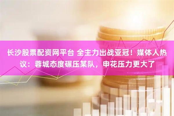 长沙股票配资网平台 全主力出战亚冠！媒体人热议：蓉城态度碾压某队，申花压力更大了