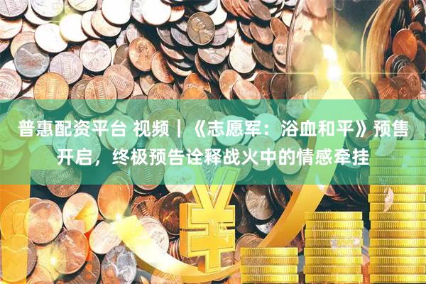 普惠配资平台 视频｜《志愿军：浴血和平》预售开启，终极预告诠释战火中的情感牵挂