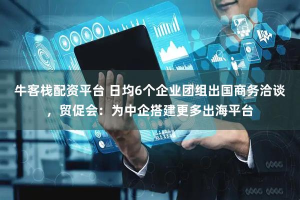 牛客栈配资平台 日均6个企业团组出国商务洽谈，贸促会：为中企搭建更多出海平台