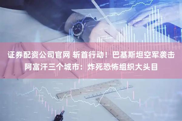 证券配资公司官网 斩首行动！巴基斯坦空军袭击阿富汗三个城市：炸死恐怖组织大头目