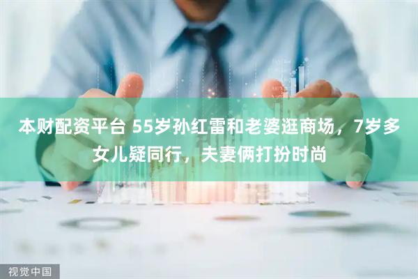 本财配资平台 55岁孙红雷和老婆逛商场，7岁多女儿疑同行，夫妻俩打扮时尚