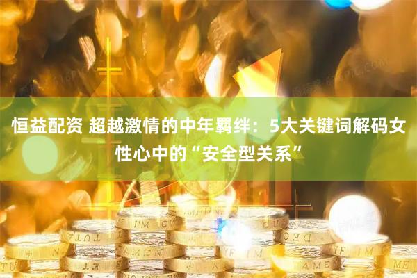 恒益配资 超越激情的中年羁绊：5大关键词解码女性心中的“安全型关系”