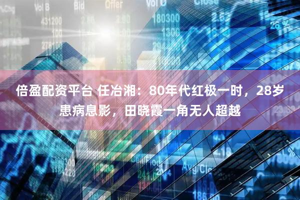 倍盈配资平台 任冶湘：80年代红极一时，28岁患病息影，田晓霞一角无人超越