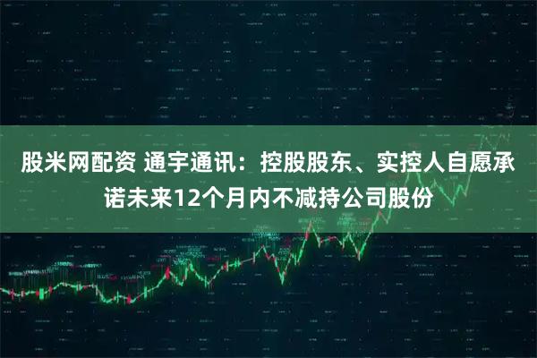 股米网配资 通宇通讯：控股股东、实控人自愿承诺未来12个月内不减持公司股份