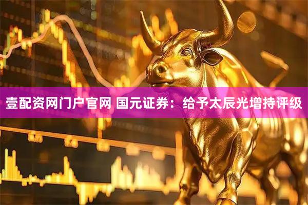 壹配资网门户官网 国元证券：给予太辰光增持评级