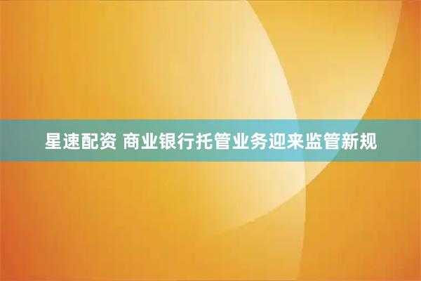 星速配资 商业银行托管业务迎来监管新规