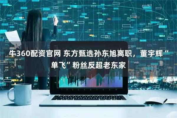 牛360配资官网 东方甄选孙东旭离职，董宇辉“单飞”粉丝反超老东家