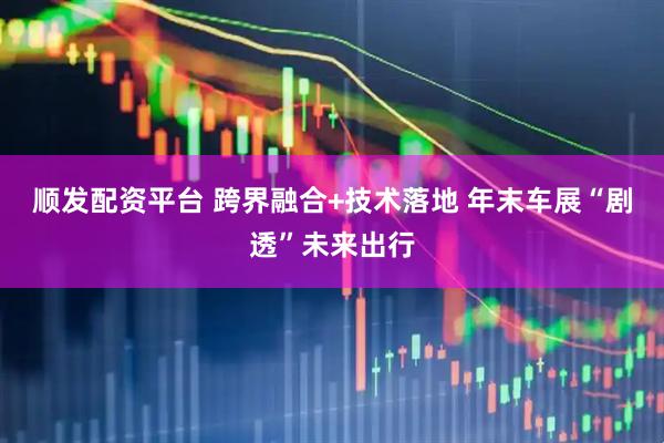 顺发配资平台 跨界融合+技术落地 年末车展“剧透”未来出行
