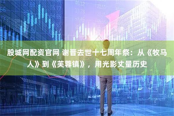 股城网配资官网 谢晋去世十七周年祭：从《牧马人》到《芙蓉镇》，用光影丈量历史