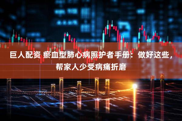 巨人配资 瘀血型肺心病照护者手册：做好这些，帮家人少受病痛折磨