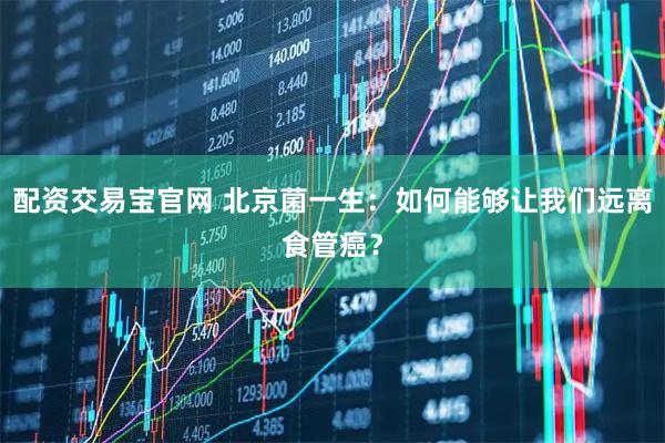配资交易宝官网 北京菌一生：如何能够让我们远离食管癌？