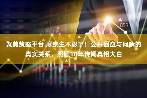 聚美策略平台 廖京生不忍了！公开回应与何晴的真实关系，照顾10年传闻真相大白