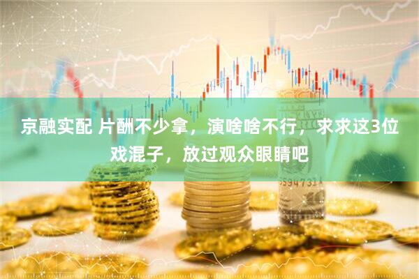 京融实配 片酬不少拿，演啥啥不行，求求这3位戏混子，放过观众眼睛吧