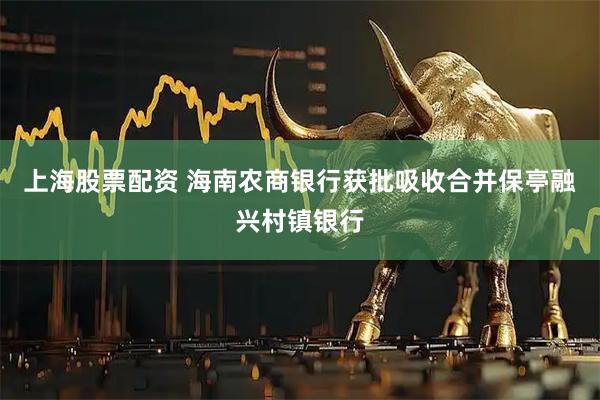 上海股票配资 海南农商银行获批吸收合并保亭融兴村镇银行