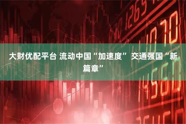 大财优配平台 流动中国“加速度” 交通强国“新篇章”
