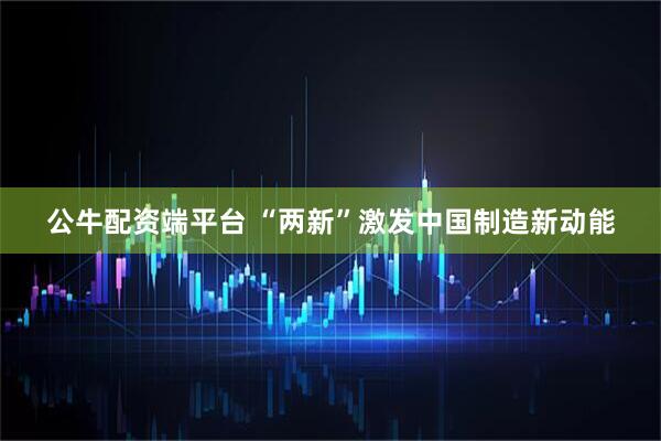 公牛配资端平台 “两新”激发中国制造新动能