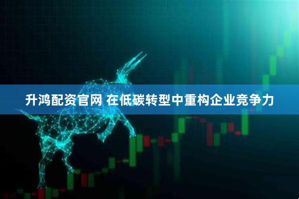 升鸿配资官网 在低碳转型中重构企业竞争力