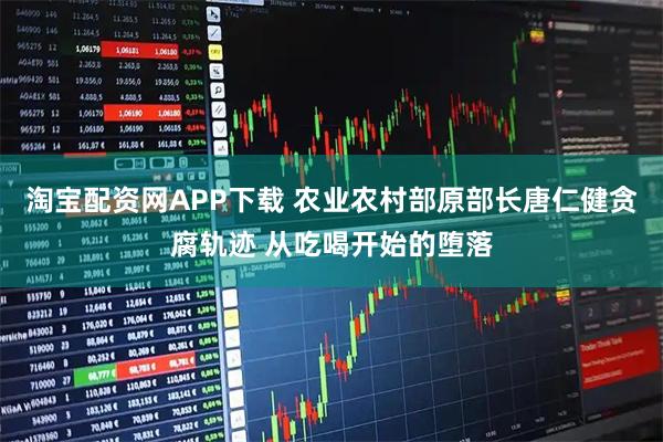 淘宝配资网APP下载 农业农村部原部长唐仁健贪腐轨迹 从吃喝开始的堕落