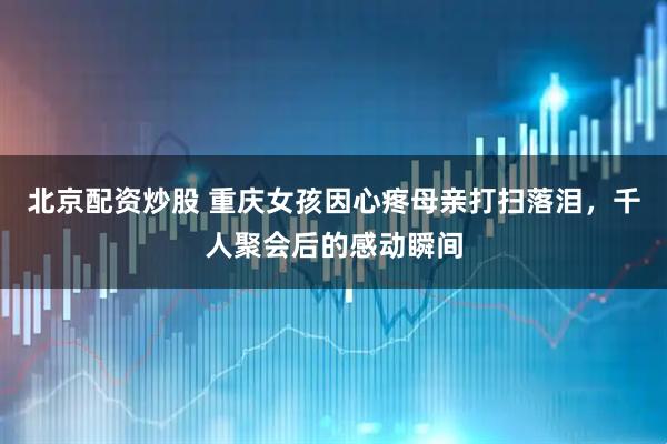 北京配资炒股 重庆女孩因心疼母亲打扫落泪，千人聚会后的感动瞬间