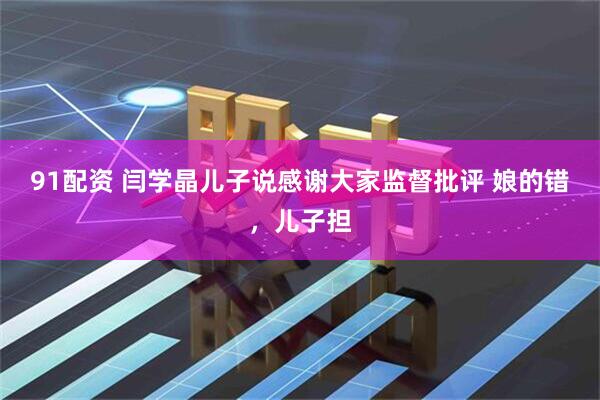 91配资 闫学晶儿子说感谢大家监督批评 娘的错，儿子担