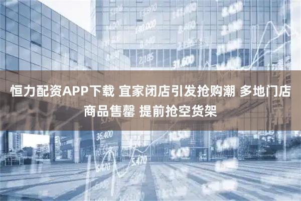恒力配资APP下载 宜家闭店引发抢购潮 多地门店商品售罄 提前抢空货架