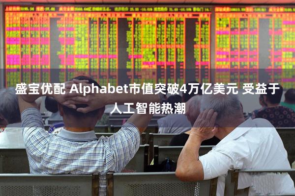 盛宝优配 Alphabet市值突破4万亿美元 受益于人工智能热潮