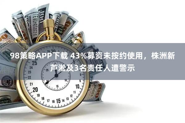 98策略APP下载 43%募资未按约使用，株洲新芦淞及3名责任人遭警示