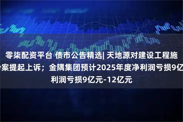 零柒配资平台 债市公告精选| 天地源对建设工程施工合同纠纷案提起上诉；金隅集团预计2025年度净利润亏损9亿元-12亿元