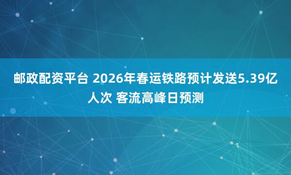 邮政配资平台 2026年春运铁路预计发送5.39亿人次 客流高峰日预测