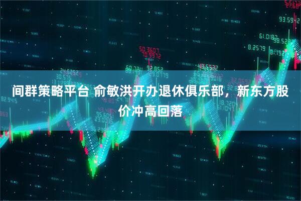 间群策略平台 俞敏洪开办退休俱乐部，新东方股价冲高回落