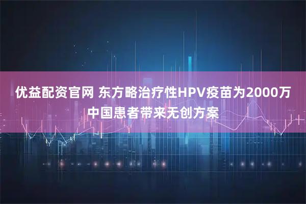 优益配资官网 东方略治疗性HPV疫苗为2000万中国患者带来无创方案