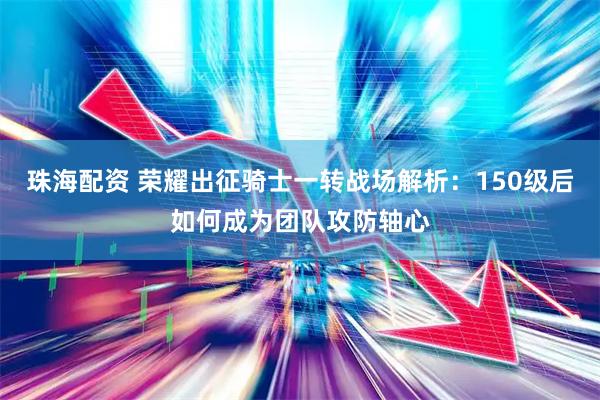 珠海配资 荣耀出征骑士一转战场解析：150级后如何成为团队攻防轴心