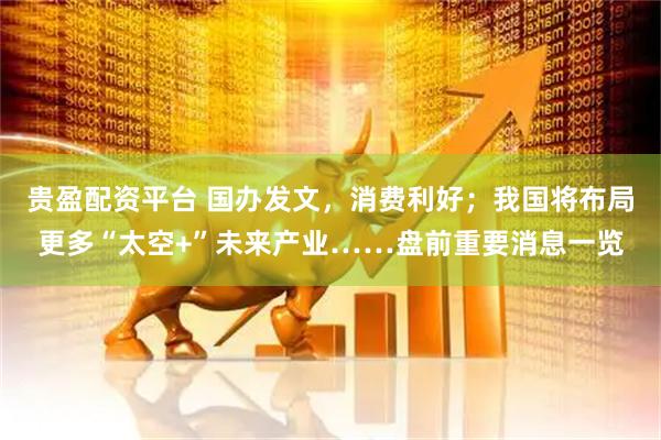 贵盈配资平台 国办发文，消费利好；我国将布局更多“太空+”未来产业……盘前重要消息一览