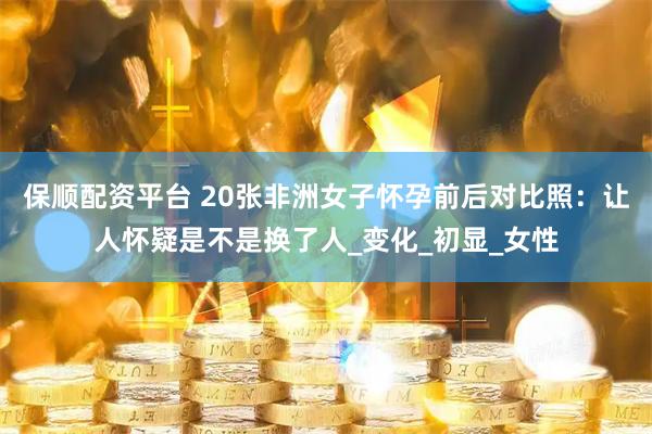保顺配资平台 20张非洲女子怀孕前后对比照：让人怀疑是不是换了人_变化_初显_女性