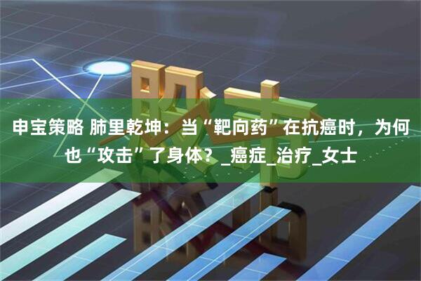 申宝策略 肺里乾坤：当“靶向药”在抗癌时，为何也“攻击”了身体？_癌症_治疗_女士