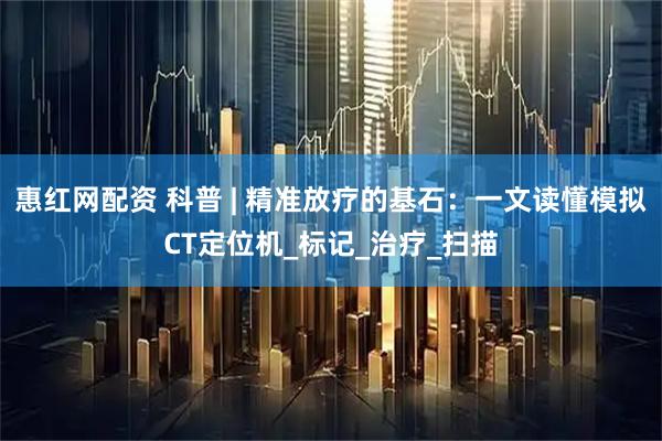 惠红网配资 科普 | 精准放疗的基石：一文读懂模拟CT定位机_标记_治疗_扫描