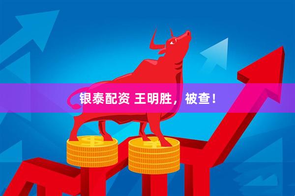银泰配资 王明胜，被查！