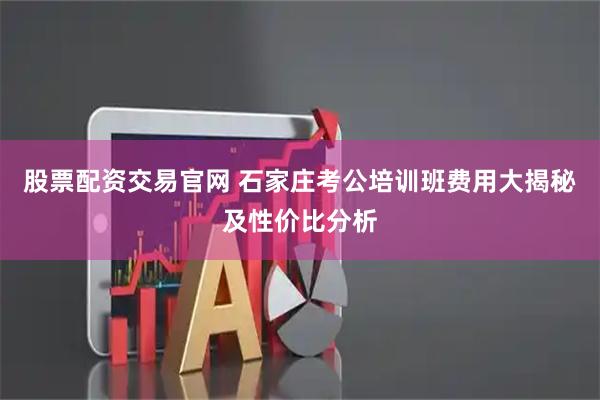 股票配资交易官网 石家庄考公培训班费用大揭秘及性价比分析