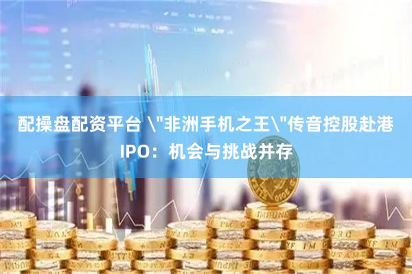 配操盘配资平台 ＂非洲手机之王＂传音控股赴港IPO：机会与挑战并存