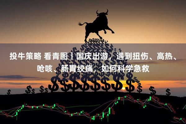 投牛策略 看青图｜国庆出游，遇到扭伤、高热、呛咳、肠胃绞痛，如何科学急救